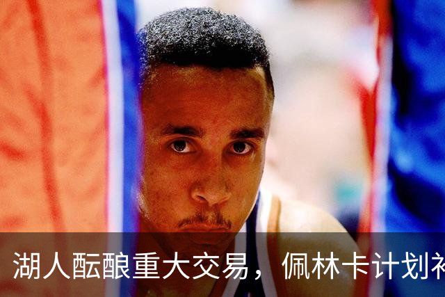 湖人酝酿重大交易，佩林卡计划补强锋线