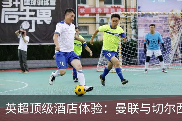 英超顶级酒店体验：曼联与切尔西谁更出色？